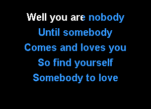 Well you are nobody
Until somebody
Comes and loves you

80 find yourself
Somebody to love