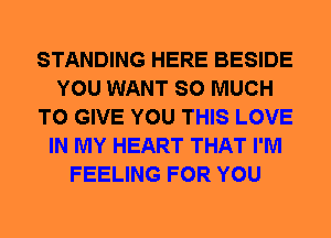 STANDING HERE BESIDE
YOU WANT SO MUCH
TO GIVE YOU THIS LOVE
IN MY HEART THAT I'M
FEELING FOR YOU