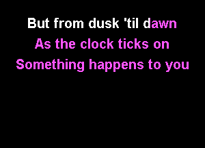 But from dusk 'til dawn
As the clock ticks on
Something happens to you