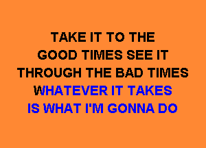 TAKE IT TO THE
GOOD TIMES SEE IT
THROUGH THE BAD TIMES
WHATEVER IT TAKES
IS WHAT I'M GONNA DO