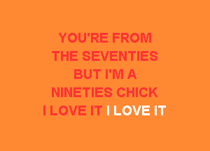 YOU'RE FROM
THE SEVENTIES
BUT I'M A
NINETIES CHICK
I LOVE IT