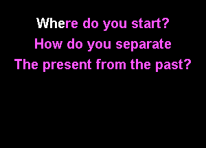 Where do you start?
How do you separate
The present from the past?
