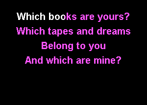 Which books are yours?
Which tapes and dreams
Belong to you

And which are mine?