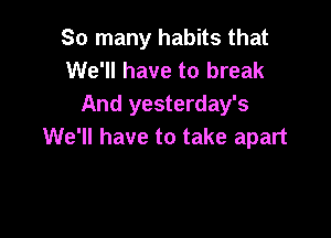 So many habits that
We'll have to break
And yesterday's

We'll have to take apart