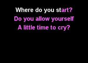 Where do you start?
Do you allow yourself
A little time to cry?