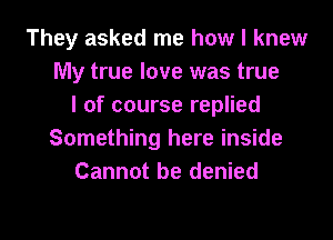 They asked me how I knew
My true love was true
I of course replied

Something here inside
Cannot be denied