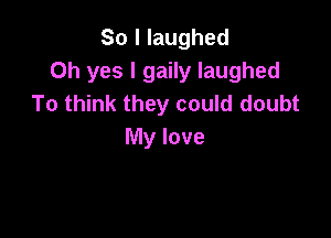 So I laughed
Oh yes I gaily laughed
To think they could doubt

My love