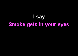 I say
Smoke gets in your eyes