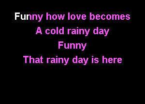 Funny how love becomes
A cold rainy day
Funny

That rainy day is here