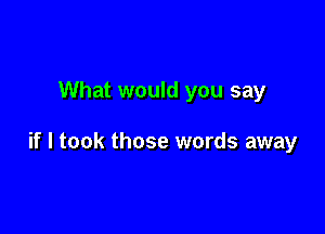 What would you say

if I took those words away