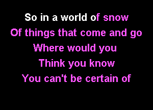 So in a world of snow
Of things that come and go
Where would you

Think you know
You can't be certain of