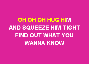 OH OH OH HUG HIM
AND SQUEEZE HIM TIGHT

FIND OUT WHAT YOU
WANNA KNOW