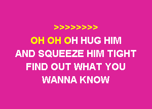 i888a'b b

OH OH OH HUG HIM
AND SQUEEZE HIM TIGHT

FIND OUT WHAT YOU
WANNA KNOW