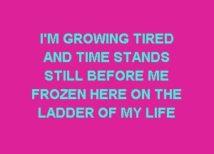 I'M GROWING TIRED
AND TIME STANDS
STILL BEFORE IVIE
FROZEN HERE ON THE
LADDER OF MY LIFE