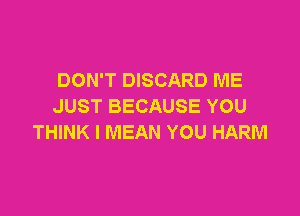DON'T DISCARD ME
JUST BECAUSE YOU

THINK I MEAN YOU HARM