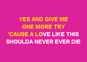 YES AND GIVE ME
ONE MORE TRY
'CAUSE A LOVE LIKE THIS
SHOULDA NEVER EVER DIE