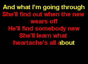 And what Pm going through
She'll find out when the new
' wears off
He'll find somebody new
She'll learn what
heartache's all about