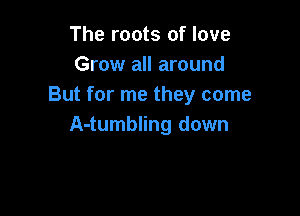 The roots of love
Grow all around
But for me they come

A-tumbling down