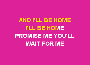 AND I'LL BE HOME
I'LL BE HOME

PROMISE ME YOU'LL
WAIT FOR ME