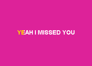 YEAH I MISSED YOU