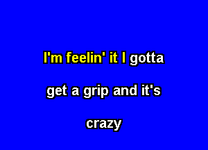 I'm feelin' it I gotta

get a grip and it's

crazy