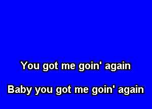 You got me goin' again

Baby you got me goin' again