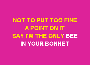 NOT TO PUT TOO FINE
A POINT ON IT

SAY I'M THE ONLY BEE
IN YOUR BONNET