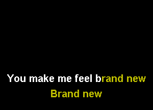 You make me feel brand new
Brand new