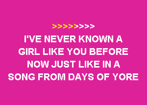 I'VE NEVER KNOWN A
GIRL LIKE YOU BEFORE
NOW JUST LIKE IN A
SONG FROM DAYS OF YORE