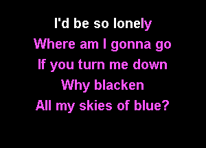 I'd be so lonely
Where am I gonna go
If you turn me down

Why blacken
All my skies of blue?