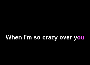 When I'm so crazy over you