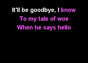 It'll be goodbye, I know
To my tale of woe
When he says hello