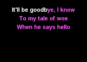 It'll be goodbye, I know
To my tale of woe
When he says hello