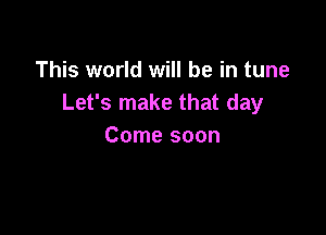 This world will be in tune
Let's make that day

Come soon