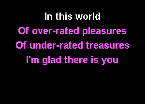 In this world
Of over-rated pleasures
Of under-rated treasures

I'm glad there is you