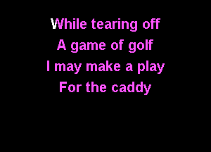 While tearing off
A game of golf
I may make a play

For the caddy