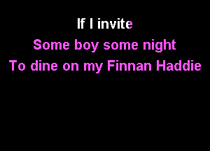 If I invite
Some boy some night
To dine on my Finnan Haddie