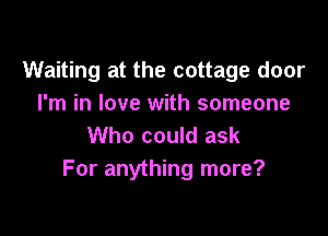 Waiting at the cottage door
I'm in love with someone

Who could ask
For anything more?
