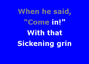 When he said,
Come in!

With that
Sickening grin