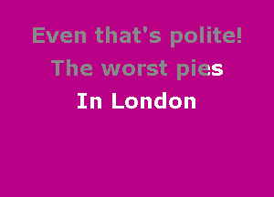 Even that's polite!
The worst pies

In London