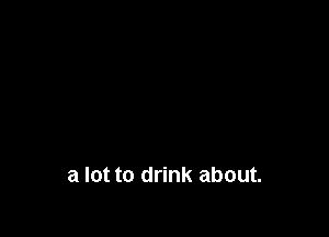 a lot to drink about.