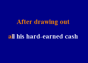 After drawing out

all his hard-earned cash