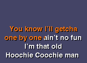 You know lll getcha

one by one ainot no fun
Fm that old
Hoochie Coochie man