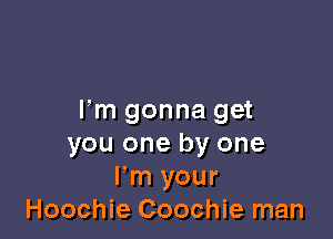 Fm gonna get

you one by one
Fm your
Hoochie Coochie man