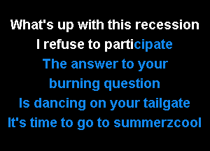 What's up with this recession
I refuse to participate
The answer to your
burning question
Is dancing on your tailgate
It's time to go to summerzcool
