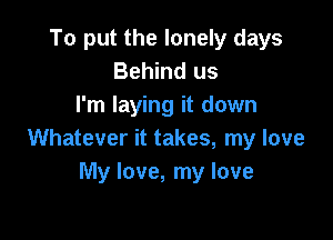 To put the lonely days
Behind us
I'm laying it down

Whatever it takes, my love
My love, my love