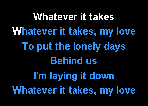 Whatever it takes
Whatever it takes, my love
To put the lonely days
Behind us
I'm laying it down
Whatever it takes, my love