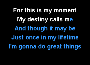 For this is my moment
My destiny calls me
And though it may be
Just once in my lifetime
I'm gonna do great things