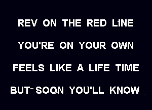 REV ON THE RED LiNE
YOU'RE ON YOUR OWN
FEELS LIKE A LIFE TIME

BUT' SOON YOU'LL KNOW.-