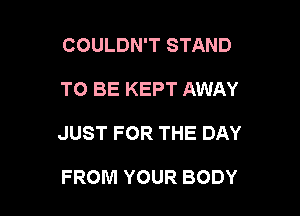 COULDN'T STAND

TO BE KEPT AWAY

JUST FOR THE DAY

FROM YOUR BODY